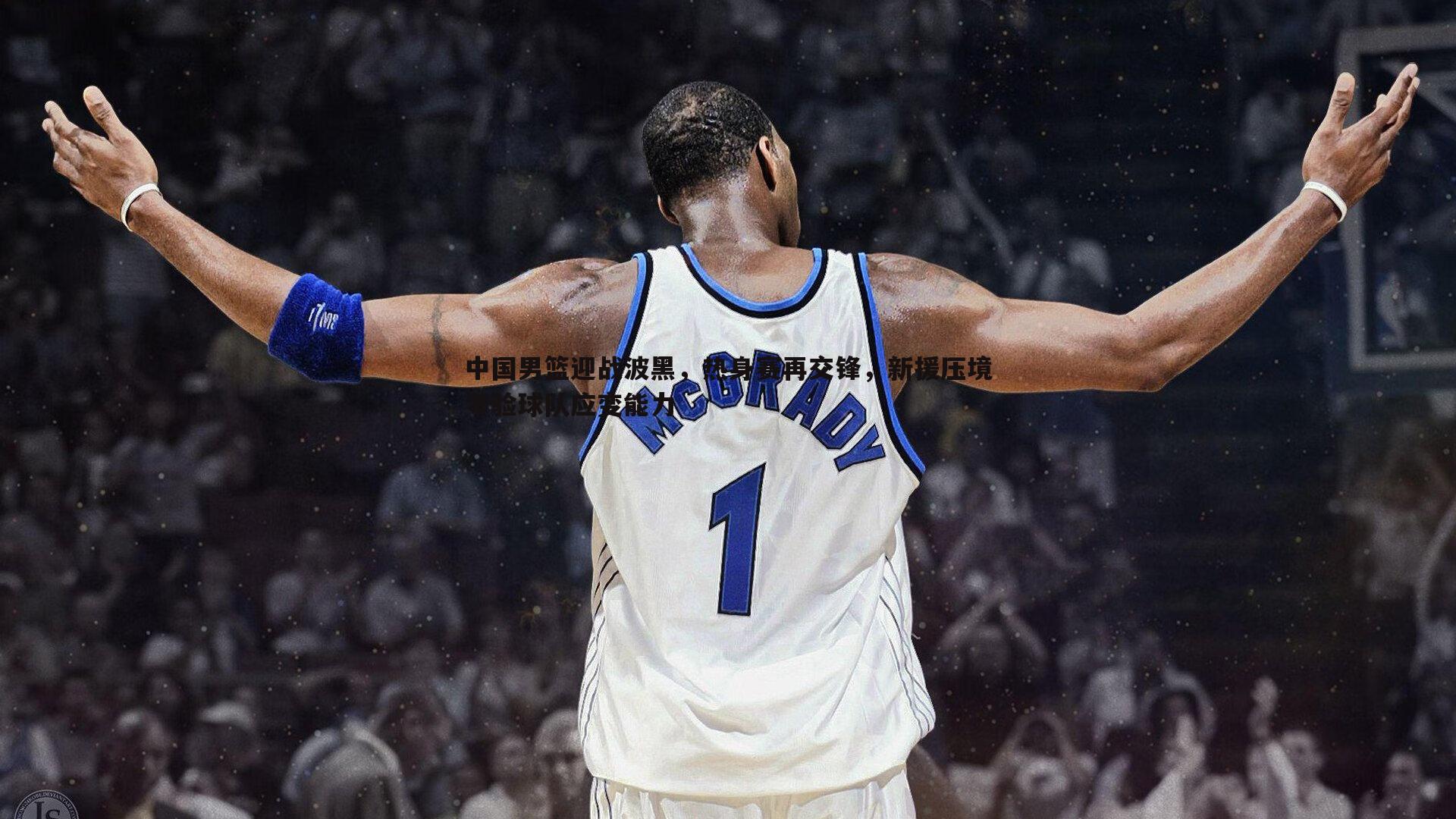 熊猫体育-中国男篮迎战波黑，热身赛再交锋，新援压境考验球队应变能力