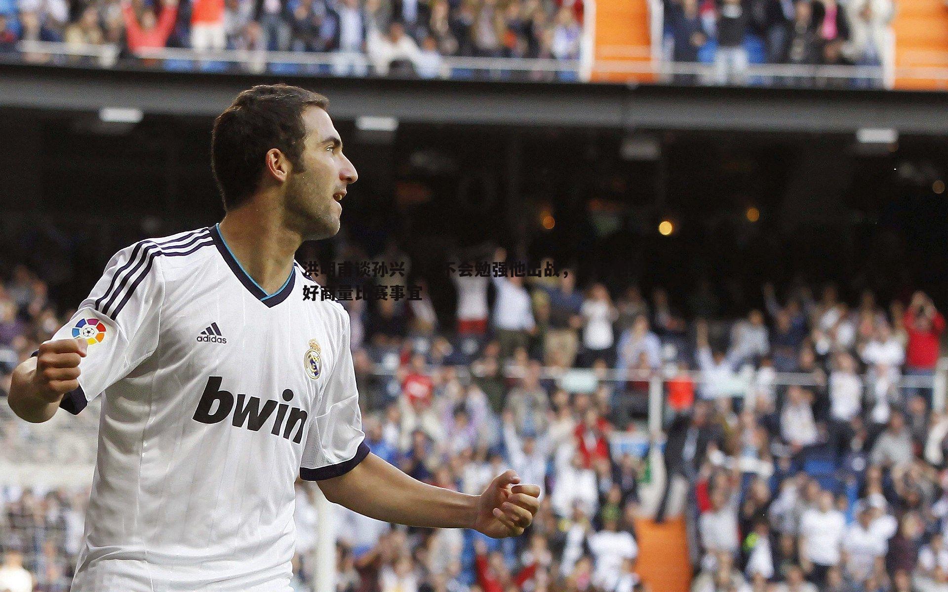 洪明甫谈孙兴慜,不会勉强他出战,会和他好好商量比赛事宜